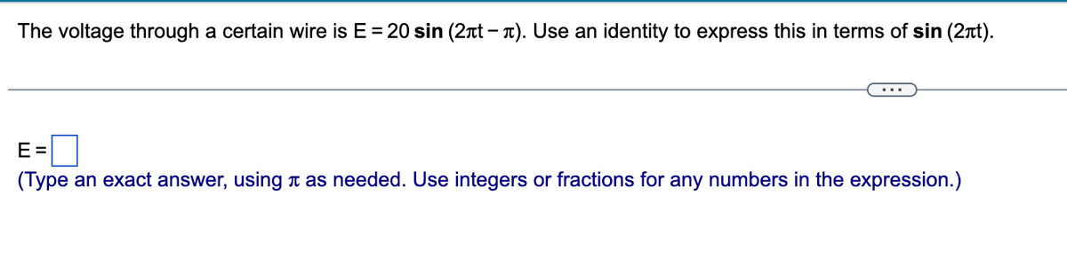 The voltage through a certain wire is E = 20 sin (2лt - л). Use an identity to express this in terms of sin (2πt).
E =
(Type an exact answer, using л as needed. Use integers or fractions for any numbers in the expression.)
