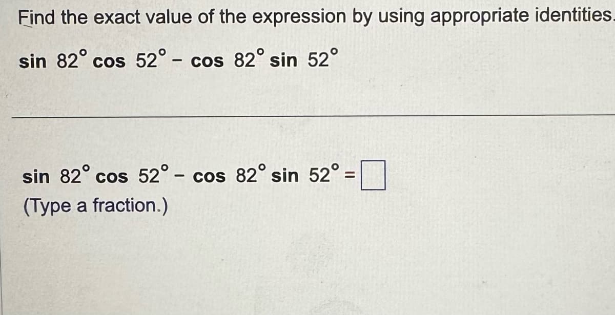 Find the exact value of the expression by using appropriate identities.
sin 82° cos 52° - cos 82° sin 52°
sin 82° cos 52° - cos 82° sin 52° =
=
(Type a fraction.)