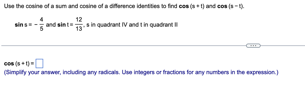 Use the cosine of a sum and cosine of a difference identities to find cos (s+t) and cos (s - t).
4
sin s=
and sin t =
12
13
s in quadrant IV and t in quadrant II
...
cos (s + t) =
(Simplify your answer, including any radicals. Use integers or fractions for any numbers in the expression.)