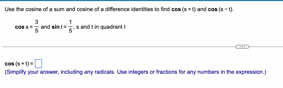 Use the cosine of a sum and cosine of a difference identities to find cos (s+t) and cos (s − t).
1
COS S =
35
and sint =
45
s and t in quadrant I
cos (s +t) = ☐
(Simplify your answer, including any radicals. Use integers or fractions for any numbers in the expression.)