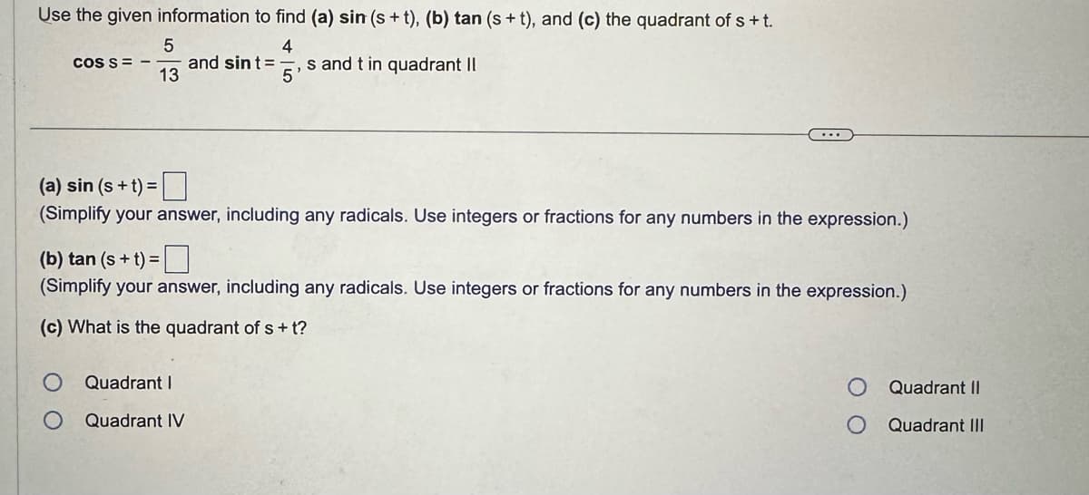 Use the given information to find (a) sin (s+t), (b) tan (s+t), and (c) the quadrant of s+t.
5
4
COS S
and sint =
13
, s and t in quadrant II
5
(a) sin (s+t)=
(Simplify your answer, including any radicals. Use integers or fractions for any numbers in the expression.)
(b) tan (s+t)=
(Simplify your answer, including any radicals. Use integers or fractions for any numbers in the expression.)
(c) What is the quadrant of s+t?
Quadrant I
Quadrant IV
Quadrant II
Quadrant III