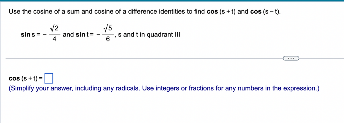 Use the cosine of a sum and cosine of a difference identities to find cos (s+t) and cos (s - t).
√2
√5
sin s=
and sint =
s and t in quadrant III
4
6
cos (s+t) =
(Simplify your answer, including any radicals. Use integers or fractions for any numbers in the expression.)