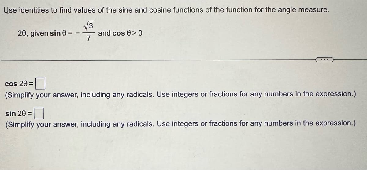 Use identities to find values of the sine and cosine functions of the function for the angle measure.
√√√3
20, given sin 0=
and cos 0>0
7
cos 20 =
(Simplify your answer, including any radicals. Use integers or fractions for any numbers in the expression.)
sin 20 =
(Simplify your answer, including any radicals. Use integers or fractions for any numbers in the expression.)