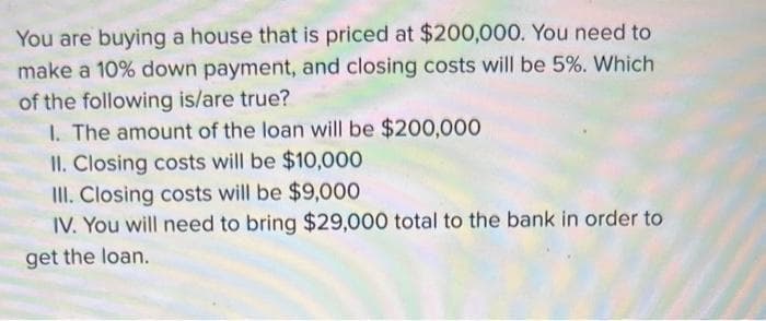 You are buying a house that is priced at $200,000. You need to
make a 10% down payment, and closing costs will be 5%. Which
of the following is/are true?
I. The amount of the loan will be $200,000
II. Closing costs will be $10,000
III. Closing costs will be $9,000
IV. You will need to bring $29,000 total to the bank in order to
get the loan.