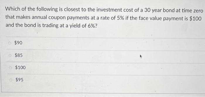 Which of the following is closest to the investment cost of a 30 year bond at time zero
that makes annual coupon payments at a rate of 5% if the face value payment is $100
and the bond is trading at a yield of 6%?
$90
$85
$100
$95
