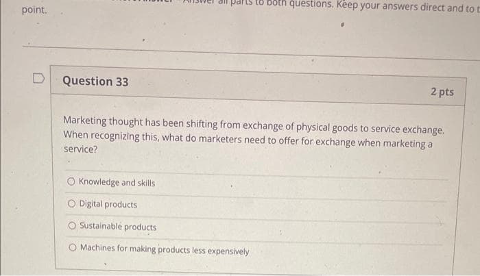 point.
Question 33
Knowledge and skills
questions. Keep your answers direct and to t
Marketing thought has been shifting from exchange of physical goods to service exchange.
When recognizing this, what do marketers need to offer for exchange when marketing a
service?
O Digital products
O Sustainable products
Machines for making products less expensively
2 pts