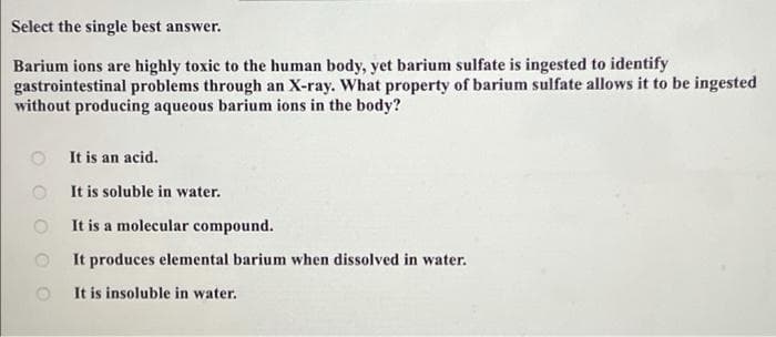 Select the single best answer.
Barium ions are highly toxic to the human body, yet barium sulfate is ingested to identify
gastrointestinal problems through an X-ray. What property of barium sulfate allows it to be ingested
without producing aqueous barium ions in the body?
OO
It is an acid.
It is soluble in water.
It is a molecular compound.
It produces elemental barium when dissolved in water.
It is insoluble in water.