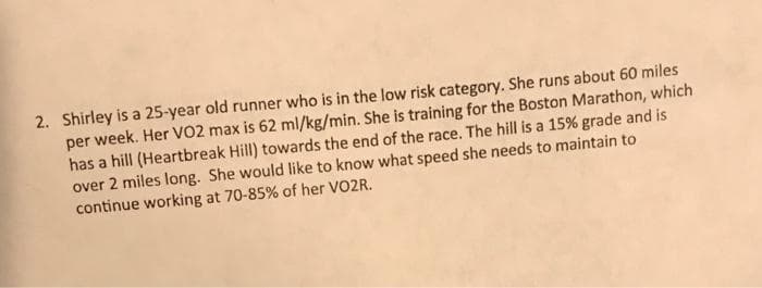 2. Shirley is a 25-year old runner who is in the low risk category. She runs about 60 miles
per week. Her VO2 max is 62 ml/kg/min. She is training for the Boston Marathon, which
has a hill (Heartbreak Hill) towards the end of the race. The hill is a 15% grade and is
over 2 miles long. She would like to know what speed she needs to maintain to
continue working at 70-85% of her VO2R.