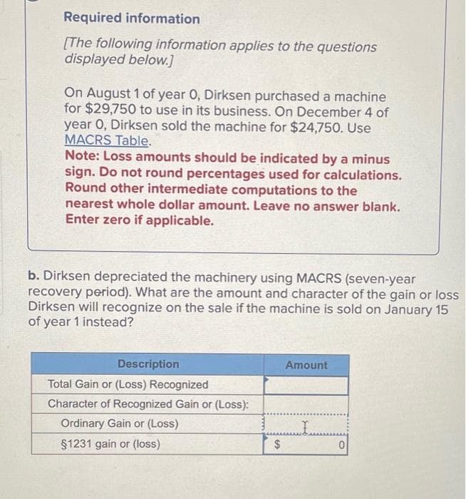 Required information
[The following information applies to the questions
displayed below.]
On August 1 of year 0, Dirksen purchased a machine
for $29,750 to use in its business. On December 4 of
year 0, Dirksen sold the machine for $24,750. Use
MACRS Table.
Note: Loss amounts should be indicated by a minus
sign. Do not round percentages used for calculations.
Round other intermediate computations to the
nearest whole dollar amount. Leave no answer blank.
Enter zero if applicable.
b. Dirksen depreciated the machinery using MACRS (seven-year
recovery period). What are the amount and character of the gain or loss
Dirksen will recognize on the sale if the machine is sold on January 15
of year 1 instead?
Description
Total Gain or (Loss) Recognized
Character of Recognized Gain or (Loss):
Ordinary Gain or (Loss)
§1231 gain or (loss)
$
Amount