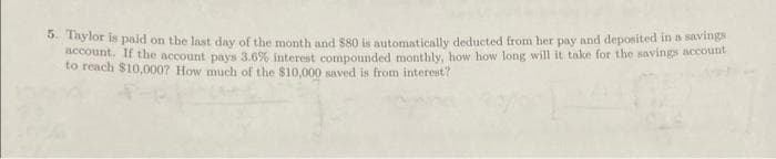 5. Taylor is paid on the last day of the month and 580 is automatically deducted from her pay and deposited in a savings
account. If the account pays 3.6% interest compounded monthly, how how long will it take for the savings account
to reach $10,000? How much of the $10,000 saved is from interest?