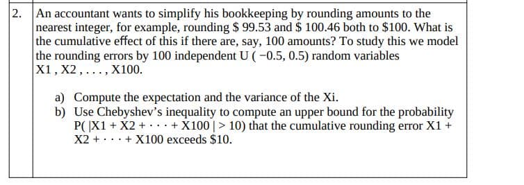 2. An accountant wants to simplify his bookkeeping by rounding amounts to the
nearest integer, for example, rounding $ 99.53 and $ 100.46 both to $100. What is
the cumulative effect of this if there are, say, 100 amounts? To study this we model
the rounding errors by 100 independent U (-0.5, 0.5) random variables
X1, X2,..., X100.
a) Compute the expectation and the variance of the Xi.
b) Use Chebyshev's inequality to compute an upper bound for the probability
P( |X1 + X2 + + X100 |> 10) that the cumulative rounding error X1 +
X2 + ... + X100 exceeds $10.
