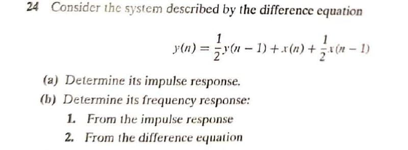 24 Consider the system described by the difference equation
1
1
y(n) = y(n - 1)+x(n) +x(n – 1)
(a) Determine its impulse response.
(b) Determine its frequency response:
1. From the impulse response
2. From the difference equation
