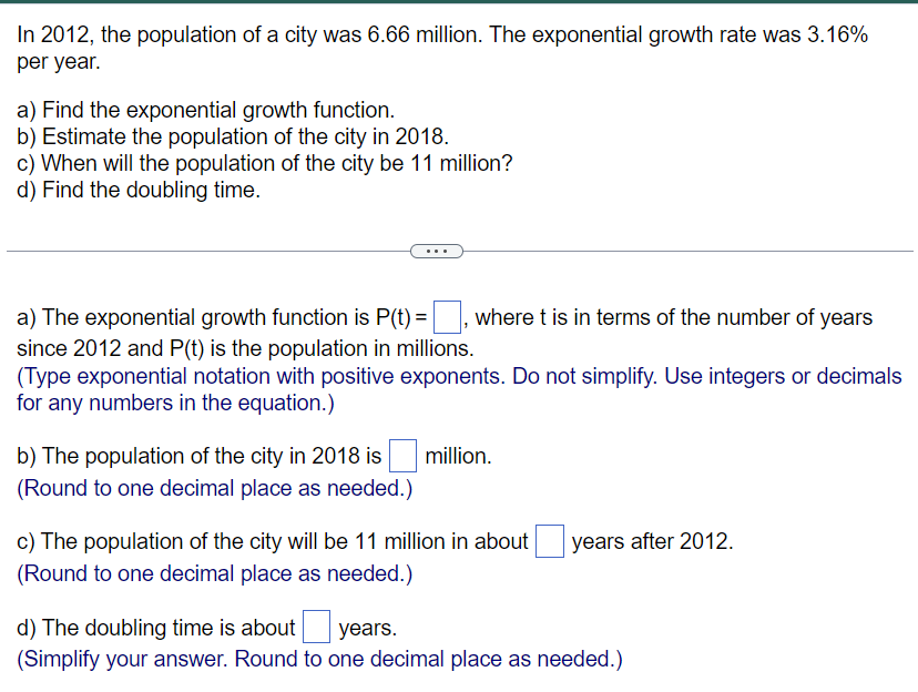 In 2012, the population of a city was 6.66 million. The exponential growth rate was 3.16%
per year.
a) Find the exponential growth function.
b) Estimate the population of the city in 2018.
c) When will the population of the city be 11 million?
d) Find the doubling time.
where t is in terms of the number of years
a) The exponential growth function is P(t) =
since 2012 and P(t) is the population in millions.
(Type exponential notation with positive exponents. Do not simplify. Use integers or decimals
for any numbers in the equation.)
b) The population of the city in 2018 is
(Round to one decimal place as needed.)
million.
c) The population of the city will be 11 million in about years after 2012.
(Round to one decimal place as needed.)
d) The doubling time is about
years.
(Simplify your answer. Round to one decimal place as needed.)