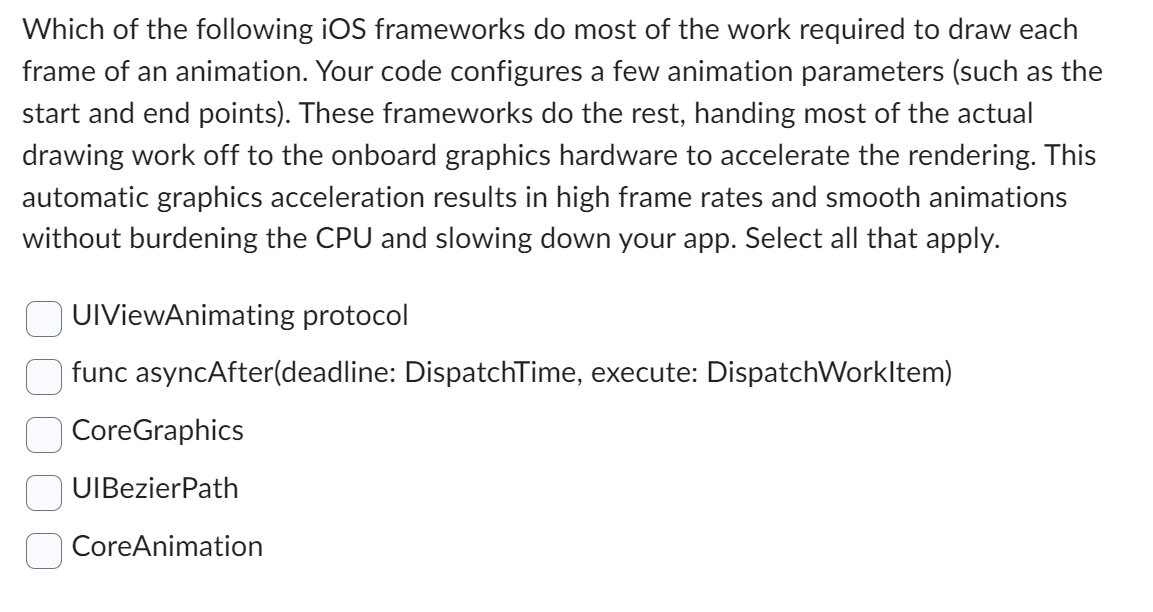 Which of the following iOS frameworks do most of the work required to draw each
frame of an animation. Your code configures a few animation parameters (such as the
start and end points). These frameworks do the rest, handing most of the actual
drawing work off to the onboard graphics hardware to accelerate the rendering. This
automatic graphics acceleration results in high frame rates and smooth animations
without burdening the CPU and slowing down your app. Select all that apply.
UIViewAnimating protocol
func asyncAfter(deadline: DispatchTime, execute: DispatchWorkItem)
CoreGraphics
UIBezierPath
CoreAnimation