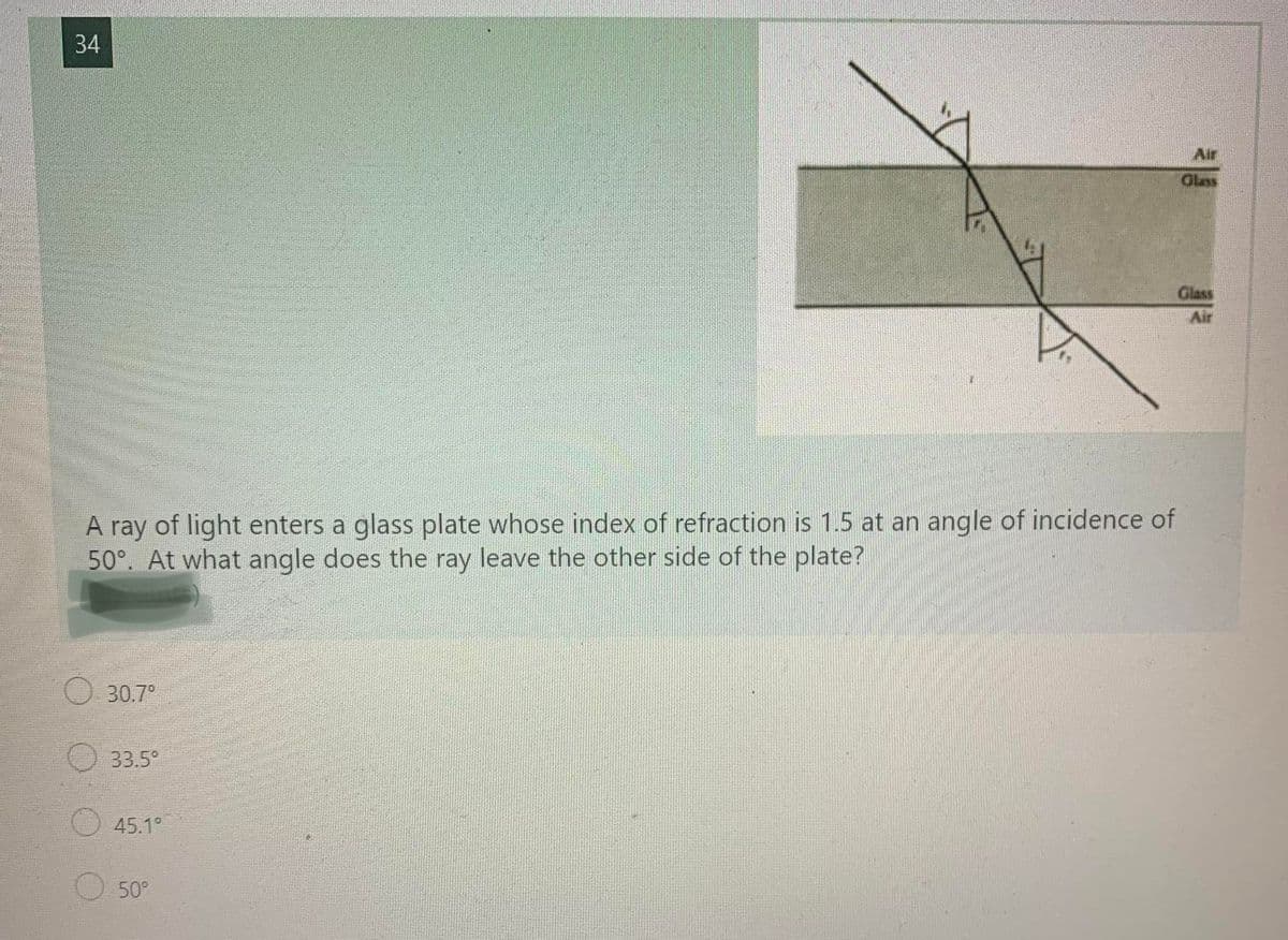 34
Air
Glass
Glass
Air
A ray of light enters a glass plate whose index of refraction is 1.5 at an angle of incidence of
50°. At what angle does the ray leave the other side of the plate?
30.7°
33.5°
45.1°
50°
