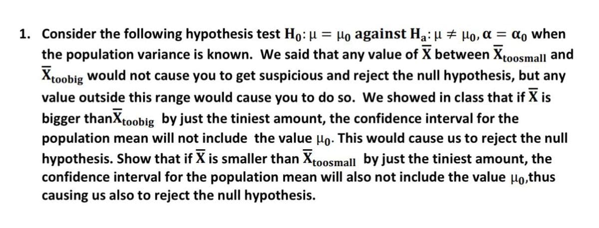 1. Consider the following hypothesis test Ho: µ = μ。 against H₂: µ ‡ µ。, α = αo when
the population variance is known. We said that any value of X between Xtoosmall and
Xtoobig would not cause you to get suspicious and reject the null hypothesis, but any
value outside this range would cause you to do so. We showed in class that if X is
bigger thanx toobig by just the tiniest amount, the confidence interval for the
population mean will not include the value μo. This would cause us to reject the null
hypothesis. Show that if X is smaller than X toosmall by just the tiniest amount, the
confidence interval for the population mean will also not include the value μo,thus
causing us also to reject the null hypothesis.
