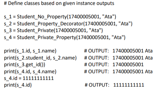 # Define classes based on given instance outputs
s_1 = Student_No_Property(17400005001, "Ata")
s_2 = Student_Property_Decorator(17400005001, "Ata")
s_3 = Student_Private(17400005001, "Ata")
s_4 = Student_Private_Property(17400005001, "Ata")
print(s_1.id, s_1.name)
print(s_2.student_id, s_2.name)
print(s_3.get_id())
print(s_4.id, s_4.name)
s_4.id = 11111111111
print(s_4.id)
# OUTPUT: 17400005001 Ata
# OUTPUT: 17400005001 Ata
# OUTPUT: 17400005001
# OUTPUT: 17400005001 Ata
# OUTPUT: 11111111111
