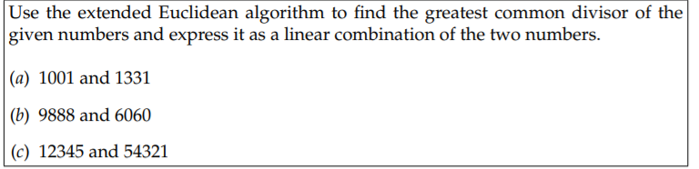 Use the extended Euclidean algorithm to find the greatest common divisor of the
given numbers and express it as a linear combination of the two numbers.
|(a) 1001 and 1331
(b) 9888 and 6060
(c) 12345 and 54321
