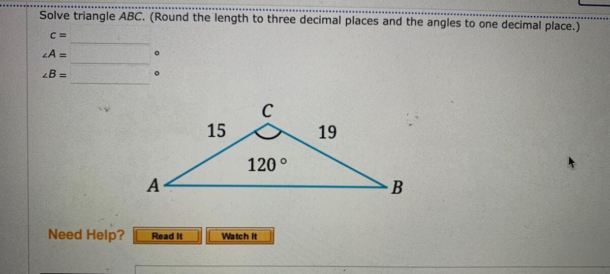 Solve triangle ABC. (Round the length to three decimal places and the angles to one decimal place.)
C =
LA =
B =
C
15
19
120 °
B
Need Help?
Watch It
Read It
