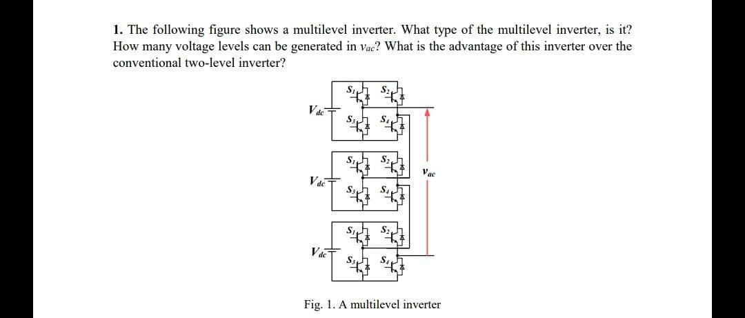 1. The following figure shows a multilevel inverter. What type of the multilevel inverter, is it?
How many voltage levels can be generated in vac? What is the advantage of this inverter over the
conventional two-level inverter?
Vdc
Vac
Vac
Fig. 1. A multilevel inverter