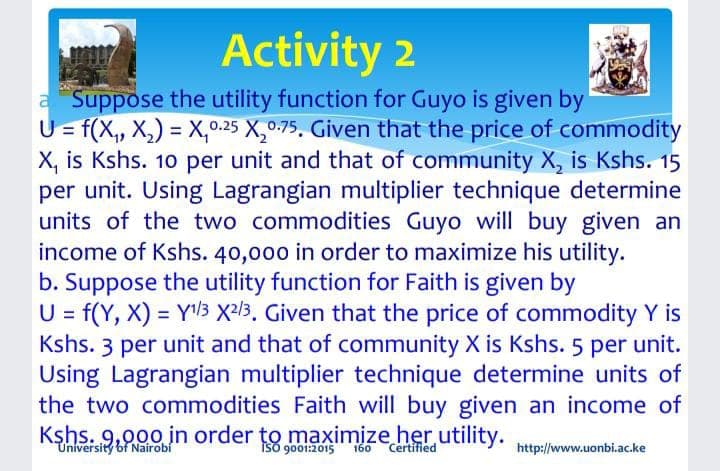 Activity 2
a Suppose the utility function for Guyo is given by
U= f(X, X,) = X,.25 X,0.-75, Given that the price of commodity
X, is Kshs. 10 per unit and that of community X, is Kshs. 15
per unit. Using Lagrangian multiplier technique determine
units of the two commodities Guyo will buy given an
income of Kshs. 40,000 in order to maximize his utility.
b. Suppose the utility function for Faith is given by
U = f(Y, X) = Y3 X2l3. Given that the price of commodity Y is
Kshs. 3 per unit and that of community X is Kshs. 5 per unit.
Using Lagrangian multiplier technique determine units of
the two commodities Faith will buy given an income of
Kşhs. 9,000 in order to maximize her utility.
University of Nairobí
iso 9001:2015
160
Certified
http://www.uonbi.ac.ke
