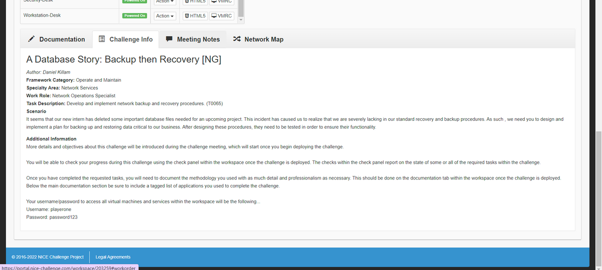 Poweled Oll
Action
THIML5
VIMRC
Workstation-Desk
Powered On
Action -
S HTML5
Q VMRC
Documentation
E Challenge Info
- Meeting Notes
* Network Map
A Database Story: Backup then Recovery [NG]
Author: Daniel Killam
Framework Category: Operate and Maintain
Specialty Area: Network Services
Work Role: Network Operations Specialist
Task Description: Develop and implement network backup and recovery procedures. (TO065)
Scenario
It seems that our new intern has deleted some important database files needed for an upcoming project. This incident has caused us to realize that we are severely lacking in our standard recovery and backup procedures. As such , we need you to design and
implement a plan for backing up and restoring data critical to our business. After designing these procedures, they need to be tested in order to ensure their functionality.
Additional Information
More details and objectives about this challenge will be introduced during the challenge meeting, which will start once you begin deploying the challenge.
You will be able to check your progress during this challenge using the check panel within the workspace once the challenge is deployed. The checks within the check panel report on the state of some or all of the required tasks within the challenge.
Once you have completed the requested tasks, you will need to document the methodology you used with as much detail and professionalism as necessary. This should be done on the documentation tab within the workspace once the challenge is deployed.
Below the main documentation section be sure to include a tagged list of applications you used to complete the challenge.
Your username/password to access all virtual machines and services within the workspace will be the following..
Username: playerone
Password: password123
© 2016-2022 NICE Challenge Project
Legal Agreements
https://portal.nice-challenge.com/workspace/203259#workorder
