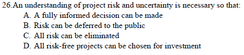 26. An understanding of project risk and uncertainty is necessary so that:
A. A fully informed decision can be made
B. Risk can be deferred to the public
C. All risk can be eliminated
D. All risk-free projects can be chosen for investment
