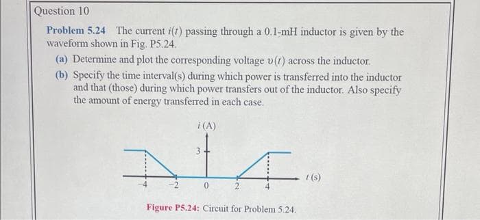 Question 10
Problem 5.24 The current i(t) passing through a 0.1-mH inductor is given by the
waveform shown in Fig. P5.24.
(a) Determine and plot the corresponding voltage v(1) across the inductor.
(b) Specify the time interval(s) during which power is transferred into the inductor
and that (those) during which power transfers out of the inductor. Also specify
the amount of energy transferred in each case.
i (A)
3
Al
0
F
Figure P5.24: Circuit for Problem 5.24.
t(s)