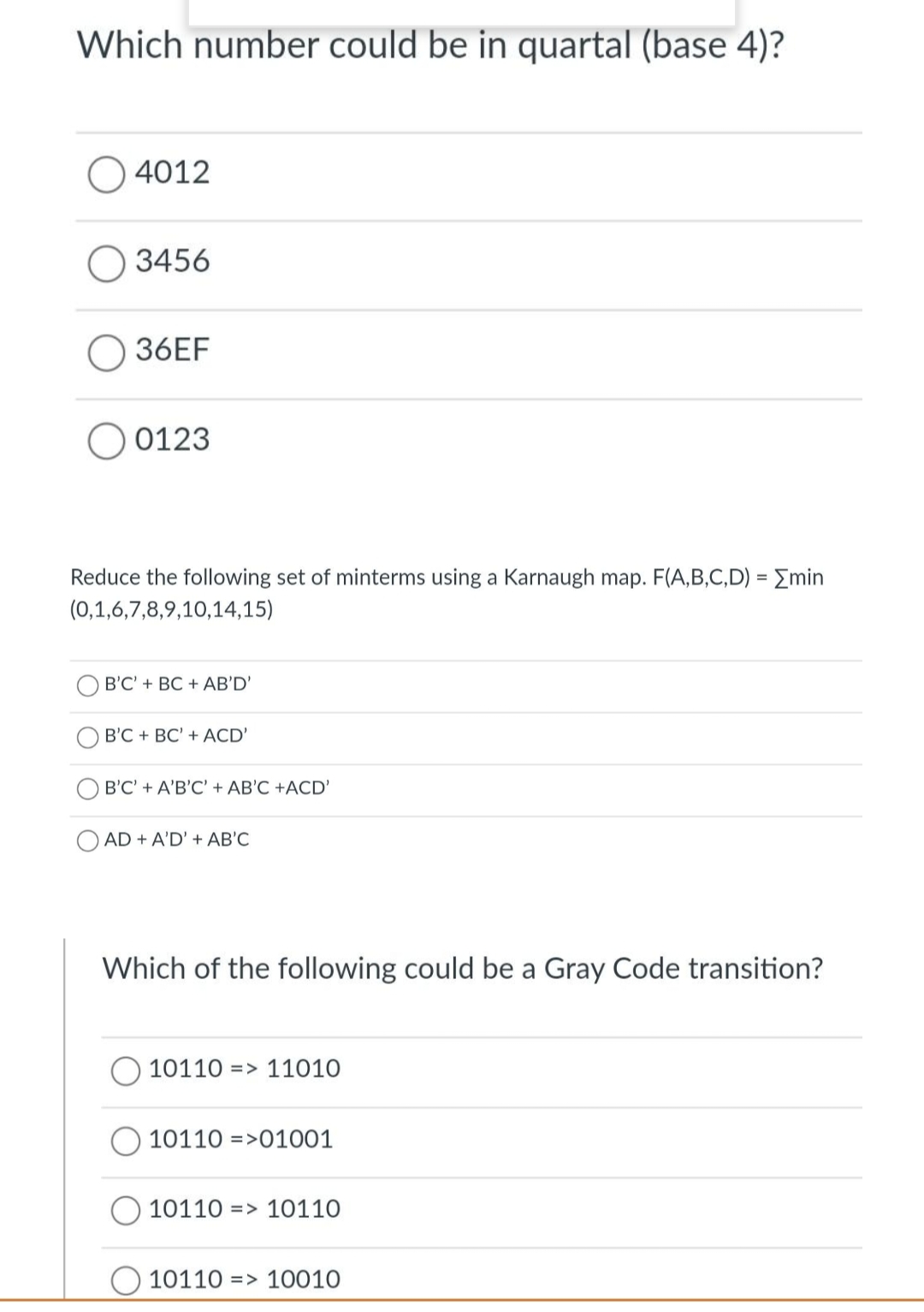 Which number could be in quartal (base 4)?
4012
O 3456
36EF
0123
Reduce the following set of minterms using a Karnaugh map. F(A,B,C,D) = [min
(0,1,6,7,8,9,10,14,15)
B'C' + BC + AB'D'
B'C + BC' + ACD'
B'C' + A'B'C' + AB'C +ACD'
AD + A'D' + AB'C
Which of the following could be a Gray Code transition?
10110 11010
10110 01001
=
1011010110
1011010010