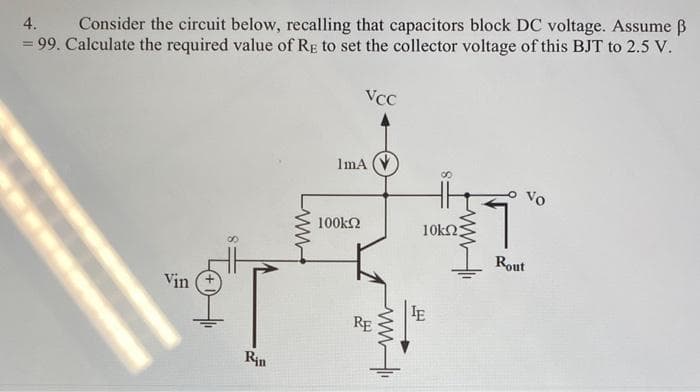 4.
Consider the circuit below, recalling that capacitors block DC voltage. Assume ß
= 99. Calculate the required value of RE to set the collector voltage of this BJT to 2.5 V.
Vin
Rin
www.
VCC
ImA
100ΚΩ
RE
www
8
10ΚΩΣ
IE
VO
Rout