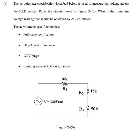 (b)
The ac voltmeter specification described below is used to measure the voltage across
the 50k resistor R3 in the circuit shown in Figure Q4(b). What is the minimum
voltage reading that should be observed by AC Voltmeter?
The ac voltmeter specification has:
• Full-wave rectification
• 100µA meter movement
120V range
• Limiting error of ± 5% at full scale
10k
www
R1
V = 120Vrms
Figure Q4(b)
R₂15k
R350k