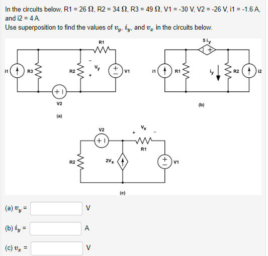 In the circuits below, R1 = 2612, R2 = 342, R3 = 492, V1 = 30V, V2 = -26 V, i1 = -1.6 A,
and i2 = 4 A.
Use superposition to find the values of Uy, iy, and oz in the circuits below.
" ( 4 R3
(a) 3y =
(b) iy =
(c) Vz =
+1
V2
(a)
R2
R2
m
A
V
R1
V2
(+1)
2V x
V1
(c)
R1
R2
बच
(b)
11 R1
+
V1
12