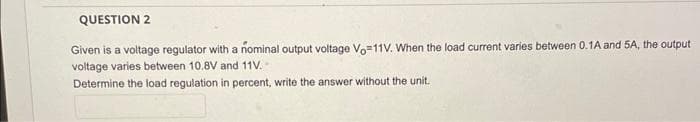QUESTION 2
Given is a voltage regulator with a nominal output voltage Vo=11V. When the load current varies between 0.1A and 5A, the output
voltage varies between 10.8V and 11V. -
Determine the load regulation in percent, write the answer without the unit.