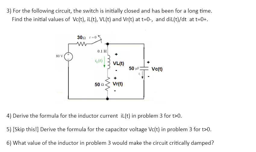 3) For the following circuit, the switch is initially closed and has been for a long time.
Find the initial values of Vc(t), iL(t), VL(t) and Vr(t) at t=0-, and dil(t)/dt at t=0+.
80 V (+
30Ω 1-0
M
0.1 H
iz(t)
50 Ω
ww
+
VL(t)
Vr(t)
50 μF
1₁
Vc(t)
4) Derive the formula for the inductor current iL(t) in problem 3 for t>0.
5) [Skip this!] Derive the formula for the capacitor voltage Vc(t) in problem 3 for t>0.
6) What value of the inductor in problem 3 would make the circuit critically damped?