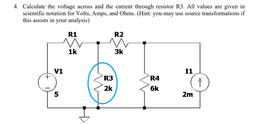 4. Calculate the voltage across and the current through resistor R3. All values are given in
scientific notation for Volts, Amps, and Ohms. (Hint: you may use source transformations if
this assists in your analysis)
+
R1
m
1k
V1
5
R2
m
3k
R3
2k
R4
6k
I1
2m
↑