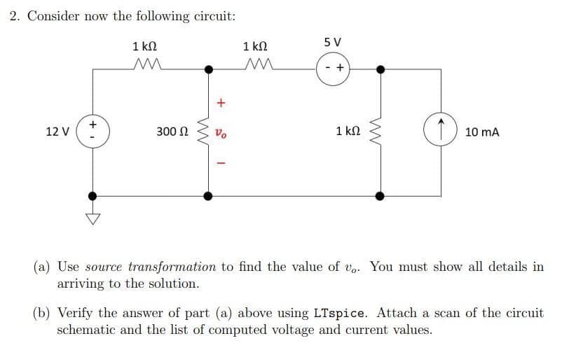 2. Consider now the following circuit:
12 V
+
1 ΚΩ
M
300 Ω
M
Vo
I
1 ΚΩ
M
5 V
+
1 ΚΩ
w
10 mA
(a) Use source transformation to find the value of vo. You must show all details in
arriving to the solution.
(b) Verify the answer of part (a) above using LTspice. Attach a scan of the circuit
schematic and the list of computed voltage and current values.