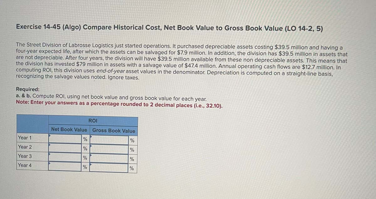 Exercise 14-45 (Algo) Compare Historical Cost, Net Book Value to Gross Book Value (LO 14-2, 5)
The Street Division of Labrosse Logistics just started operations. It purchased depreciable assets costing $39.5 million and having a
four-year expected life, after which the assets can be salvaged for $7.9 million. In addition, the division has $39.5 million in assets that
are not depreciable. After four years, the division will have $39.5 million available from these non depreciable assets. This means that
the division has invested $79 million in assets with a salvage value of $47.4 million. Annual operating cash flows are $12.7 million. In
computing ROI, this division uses end-of-year asset values in the denominator. Depreciation is computed on a straight-line basis,
recognizing the salvage values noted. Ignore taxes.
Required:
a. & b. Compute ROI, using net book value and gross book value for each year.
Note: Enter your answers as a percentage rounded to 2 decimal places (i.e., 32.10).
Year 1
Year 2
Year 3
Year 4
ROI
Net Book Value Gross Book Value
%
%
%
%
%
%
%
%