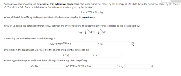 Suppose a capacitor consists of two coaxial thin cylindrical conductors. The inner cylinder of radius ra has a charge of +Q. while the outer cylinder of radius r has charge
-Q. The electric field E at a radial distancer from the central axis is given by the function:
E= oer/ao + pr • bo
where alpha (a), beta (6). 0g and bo are constants. Find an expression for its capacitance.
First, let us derive the potential difference Vab between the two conductors. The potential difference is related to the electric field by:
"Ed
Calculating the antiderivative or indefinite integral,
Vab " (-aaget/a0 + B
+ bo
By definition, the capacitance Cis related to the charge and potential difference by:
Evaluating with the upper and lower limits of integration for Vab, then simplifying:
C=Q/
(eb/ao. era/a0) + B In(
)+ bo

