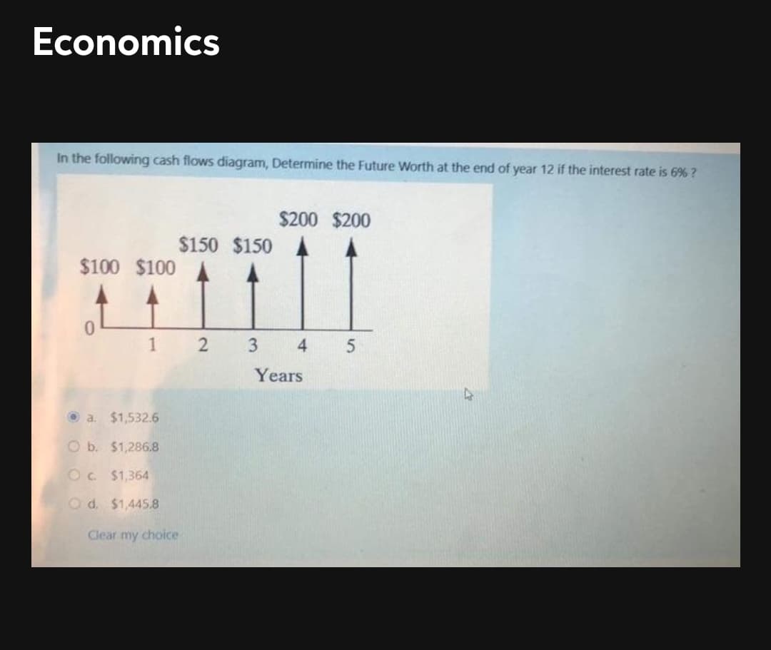 Economics
In the following cash flows diagram, Determine the Future Worth at the end of year 12 if the interest rate is 6% ?
$200 $200
$150 $150
$100 $100
1 2
3
4
Years
O a. $1,532.6
O b. $1,286.8
Oc $1,364
O d. $1,4458
Clear my choice
