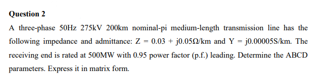 Question 2
A three-phase 50Hz 275kV 200km nominal-pi medium-length transmission line has the
following impedance and admittance: Z = 0.03 + j0.0592/km and Y = j0.00005S/km. The
receiving end is rated at 500MW with 0.95 power factor (p.f.) leading. Determine the ABCD
parameters. Express it in matrix form.