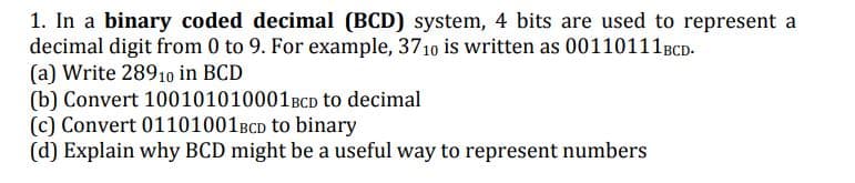 1. In a binary coded decimal (BCD) system, 4 bits are used to represent a
decimal digit from 0 to 9. For example, 3710 is written as 00110111BCD.
(a) Write 28910 in BCD
(b) Convert 100101010001BCD to decimal
(c) Convert 01101001BCD to binary
(d) Explain why BCD might be a useful way to represent numbers
