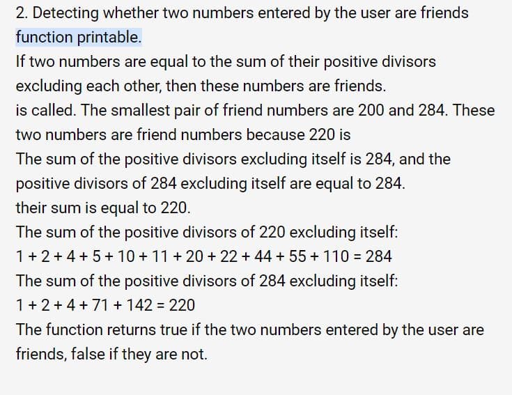 2. Detecting whether two numbers entered by the user are friends
function printable.
If two numbers are equal to the sum of their positive divisors
excluding each other, then these numbers are friends.
is called. The smallest pair of friend numbers are 200 and 284. These
two numbers are friend numbers because 220 is
The sum of the positive divisors excluding itself is 284, and the
positive divisors of 284 excluding itself are equal to 284.
their sum is equal to 220.
The sum of the positive divisors of 220 excluding itself:
1+2+4 + 5+ 10 + 11 + 20 + 22 + 44 + 55 + 110 = 284
The sum of the positive divisors of 284 excluding itself:
1+ 2+4 + 71 + 142 = 220
The function returns true if the two numbers entered by the user are
friends, false if they are not.
