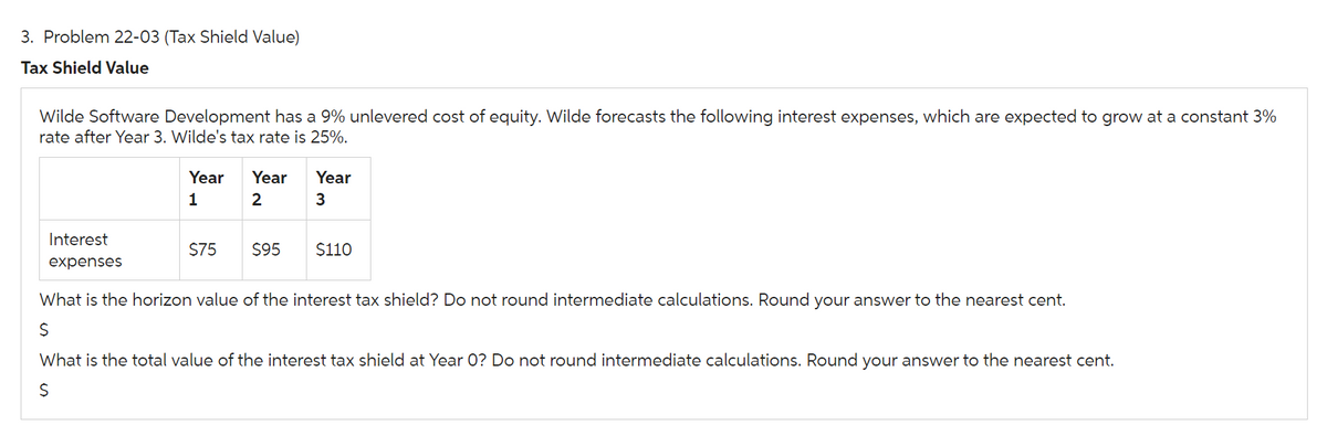 3. Problem 22-03 (Tax Shield Value)
Tax Shield Value
Wilde Software Development has a 9% unlevered cost of equity. Wilde forecasts the following interest expenses, which are expected to grow at a constant 3%
rate after Year 3. Wilde's tax rate is 25%.
Interest
expenses
Year Year
1
2
$75 $95
Year
3
$110
What is the horizon value of the interest tax shield? Do not round intermediate calculations. Round your answer to the nearest cent.
$
What is the total value of the interest tax shield at Year O? Do not round intermediate calculations. Round your answer to the nearest cent.
$