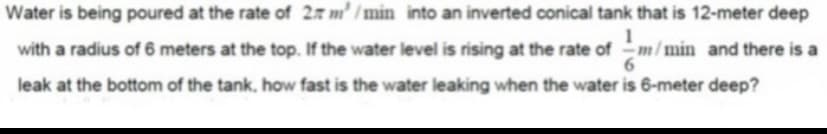 Water is being poured at the rate of 27 m' /min into an inverted conical tank that is 12-meter deep
with a radius of 6 meters at the top. If the water level is rising at the rate ofm/min and there is a
leak at the bottom of the tank, how fast is the water leaking when the water is 6-meter deep?
