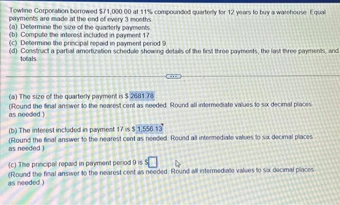 Towline Corporation borrowed $71,000.00 at 11% compounded quarterly for 12 years to buy a warehouse Equal
payments are made at the end of every 3 months.
(a) Determine the size of the quarterly payments.
(b) Compute the interest included in payment 17.
(c) Determine the principal repaid in payment period 9.
(d) Construct a partial amortization schedule showing details of the first three payments, the last three payments, and
totals.
*****
(a) The size of the quarterly payment is $2681.78
(Round the final answer to the nearest cent as needed. Round all intermediate values to six decimal places
as needed.)
(b) The interest included in payment 17 is $ 1,556.13
(Round the final answer to the nearest cent as needed. Round all intermediate values to six decimal places
as needed)
(c) The principal repaid in payment period 9 is $
(Round the final answer to the nearest cent as needed. Round all intermediate values to six decimal places
as needed)