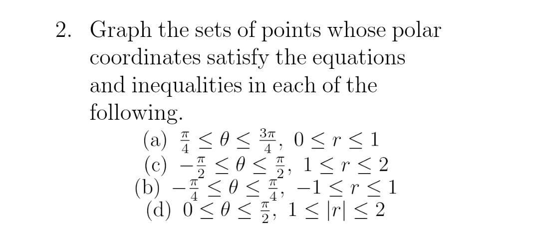 2. Graph the sets of points whose polar
coordinates satisfy the equations
and inequalities in each of the
following.
3π
(a) ≤0≤ ³, 0≤r≤1
(c) ≤0, 1≤r ≤ 2
-
(b) ≤0≤
- 4
(d) 0≤ 0 ≤
-1 < r ≤ 1
1 ≤|r| ≤ 2
4'