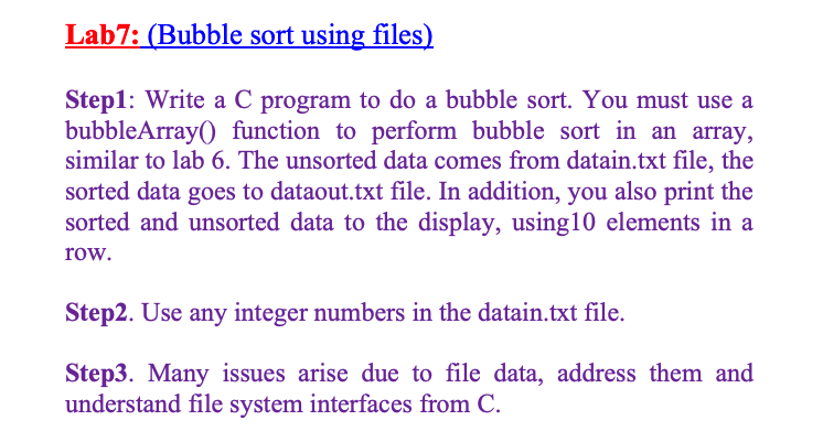 Lab7: (Bubble sort using files)
Step1: Write a C program to do a bubble sort. You must use a
bubbleArray() function to perform bubble sort in an array,
similar to lab 6. The unsorted data comes from datain.txt file, the
sorted data goes to dataout.txt file. In addition, you also print the
sorted and unsorted data to the display, using10 elements in a
row.
Step2. Use any integer numbers in the datain.txt file.
Step3. Many issues arise due to file data, address them and
understand file system interfaces from C.
