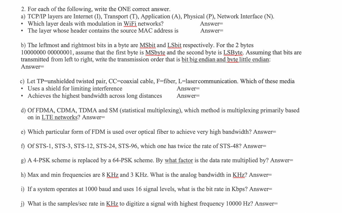 2. For each of the following, write the ONE correct answer.
a) TCP/IP layers are Internet (I), Transport (T), Application (A), Physical (P), Network Interface (N).
Which layer deals with modulation in WiFi networks?
The layer whose header contains the source MAC address is
Answer=
Answer=
b) The leftmost and rightmost bits in a byte are MSbit and LSbit respectively. For the 2 bytes
10000000 00000001, assume that the first byte is MSbyte and the second byte is LSByte. Assuming that bits are
transmitted from left to right, write the transmission order that is bit big endian and byte little endian:
Answer=
c) Let TP=unshielded twisted pair, CC=coaxial cable, F=fiber, L=lasercommunication. Which of these media
Uses a shield for limiting interference
Achieves the highest bandwidth across long distances
Answer=
Answer=
d) Of FDMA, CDMA, TDMA and SM (statistical multiplexing), which method is multiplexing primarily based
on in LTE networks? Answer=
e) Which particular form of FDM is used over optical fiber to achieve very high bandwidth? Answer=
f) Of STS-1, STS-3, STS-12, STS-24, STS-96, which one has twice the rate of STS-48? Answer=
g) A 4-PSK scheme is replaced by a 64-PSK scheme. By what factor is the data rate multiplied by? Answer=
h) Max and min frequencies are 8 KHz and 3 KHz. What is the analog bandwidth in KHz? Answer=
i) If a system operates at 1000 baud and uses 16 signal levels, what is the bit rate in Kbps? Answer=
j) What is the samples/sec rate in KHz to digitize a signal with highest frequency 10000 Hz? Answer=
