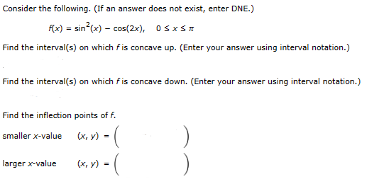 Consider the following. (If an answer does not exist, enter DNE.)
f(x) = sin²(x) = cos(2x), 0≤x≤T
Find the interval(s) on which fis concave up. (Enter your answer using interval notation.)
Find the interval(s) on which fis concave down. (Enter your answer using interval notation.)
Find the inflection points of f.
smaller x-value
(x, y) = (
(x, y) =
larger x-value