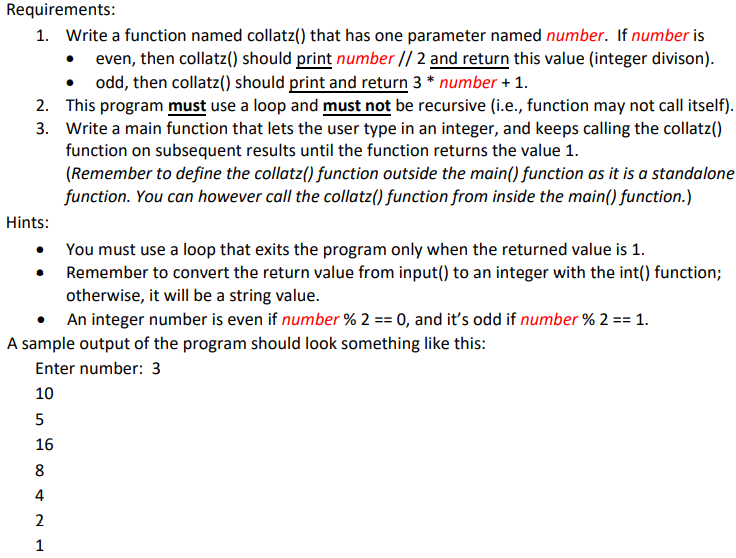 Requirements:
1. Write a function named collatz() that has one parameter named number. If number is
• even, then collatz() should print number // 2 and return this value (integer divison).
odd, then collatz() should print and return 3* number + 1.
2. This program must use a loop and must not be recursive (i.e., function may not call itself).
3. Write a main function that lets the user type in an integer, and keeps calling the collatz()
function on subsequent results until the function returns the value 1.
(Remember to define the collatz() function outside the main() function as it is a standalone
function. You can however call the collatz() function from inside the main() function.)
Hints:
10
You must use a loop that exits the program only when the returned value is 1.
Remember to convert the return value from input() to an integer with the int() function;
otherwise, it will be a string value.
A sample output of the program should look something like this:
Enter number: 3
5
16
8
4
2
1
An integer number is even if number % 2 == 0, and it's odd if number % 2 == 1.